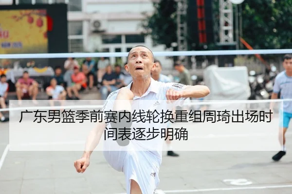 广东男篮季前赛内线轮换重组周琦出场时间表逐步明确